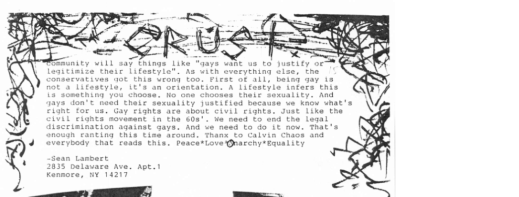 ommunity will say things like "gays want us to justify or legitimize their lifestyle". As with everything else, the conservatives got is wrong too. First of all, being gay is not a lifestyle, it’s an orientation. A lifestyle infers this is something you choose. No one chooses their sexuality. And gays don’t need their sexuality justified because we know what’s right for us. Gay rights are about civil rights. Just like the civil rights movement in the 60s’. We need to end the legal discrimination against gays. And we need to do it now. That’s enough ranting this time around. Thanx to Calvin Chaos and ’%)J everybody that reads this. Peace*Lovei®narchy*Equality -Sean Lambert 2835 pelaware Ave. Apt.1 Kenmore, NY 14217